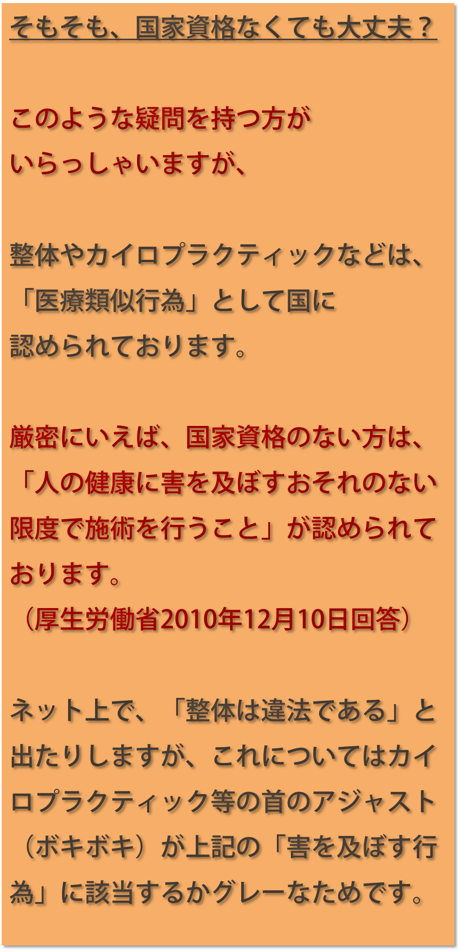 そもそも、国家資格なくても大丈夫？このような疑問を持つ方がいらっしゃいますが、整体やカイロプラクティックなどは、「医療類似行為」として国に認められております。厳密にいえば、国家資格のない方は、「人の健康に害を及ぼすおそれのない限度で施術を行うこと」が認められております。（厚生労働省2010年12月10日回答）