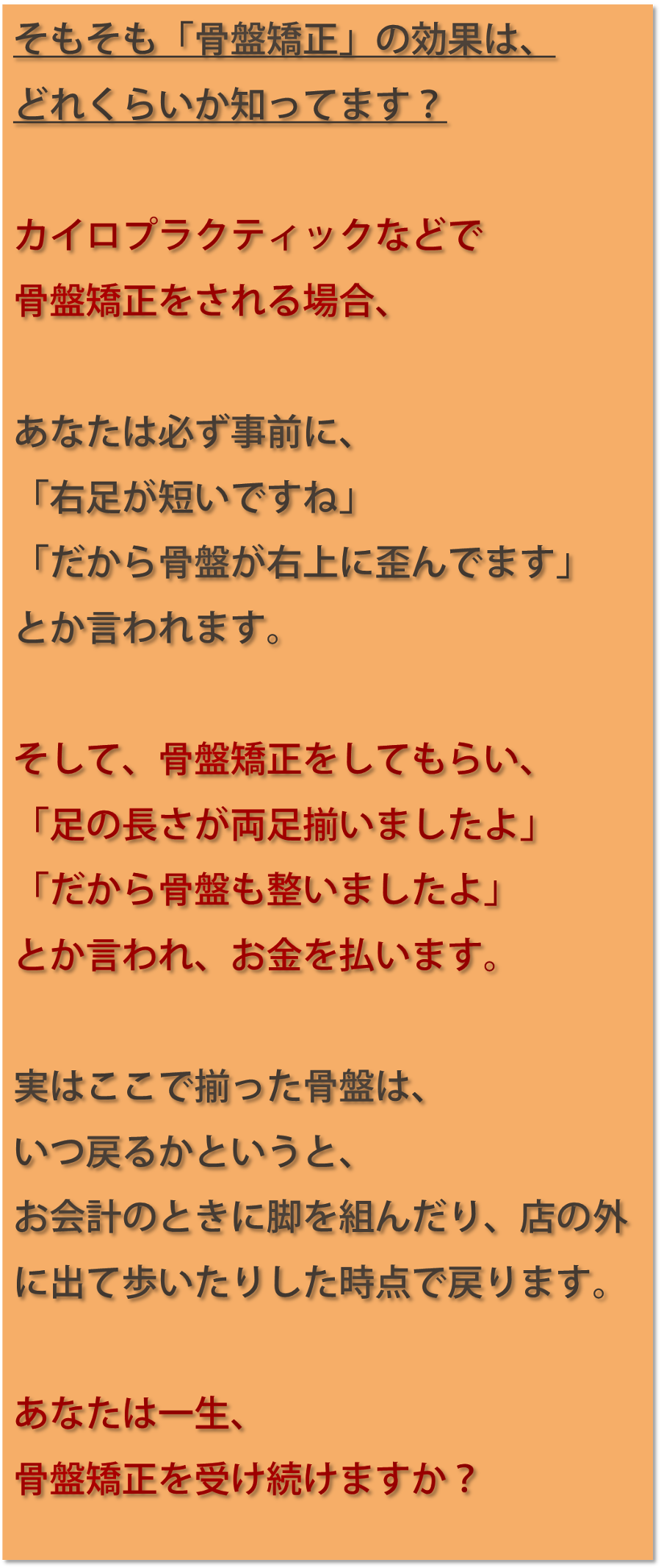 そもそも「骨盤矯正」の効果は、どれくらいか知ってます？カイロプラクティックなどで骨盤矯正をされる場合、あなたは必ず事前に、「右足が短いですね」「だから骨盤が右上に歪んでます」とか言われます。そして、骨盤矯正をしてもらい、「足の長さが両足揃いましたよ」「だから骨盤も整いましたよ」とか言われ、お金を払います。実はここで揃った骨盤は、いつ戻るかというと、お会計のときに脚を組んだり、店の外に出て歩いたりした時点で戻ります。あなたは一生、骨盤矯正を受け続けますか？